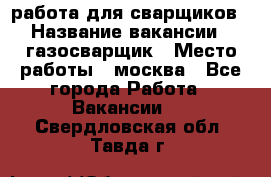 работа для сварщиков › Название вакансии ­ газосварщик › Место работы ­ москва - Все города Работа » Вакансии   . Свердловская обл.,Тавда г.